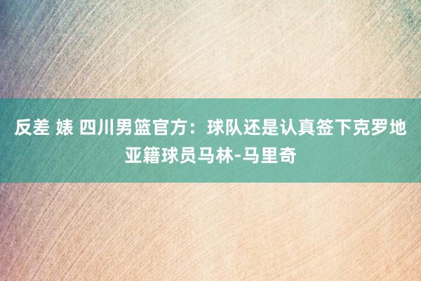 反差 婊 四川男篮官方：球队还是认真签下克罗地亚籍球员马林-马里奇