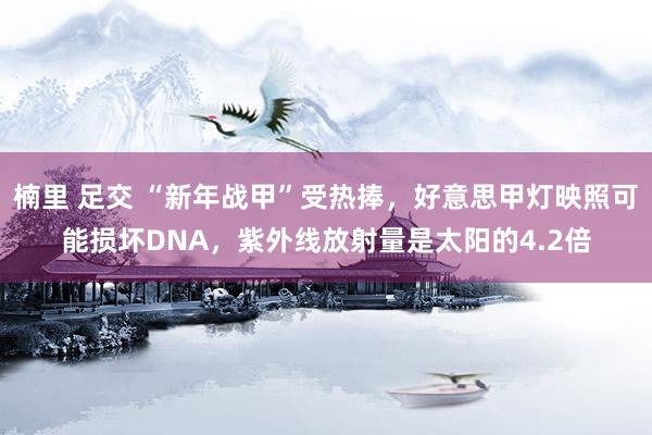 楠里 足交 “新年战甲”受热捧，好意思甲灯映照可能损坏DNA，紫外线放射量是太阳的4.2倍