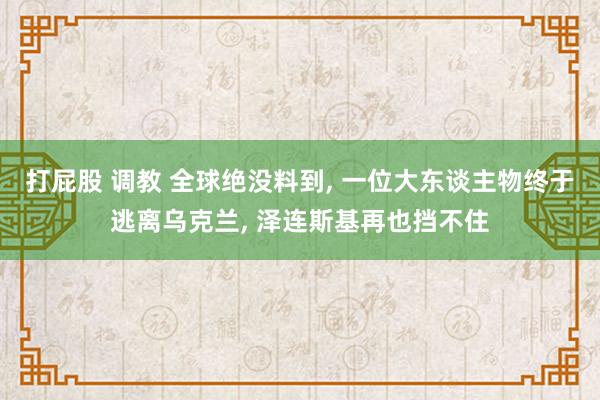 打屁股 调教 全球绝没料到， 一位大东谈主物终于逃离乌克兰， 泽连斯基再也挡不住