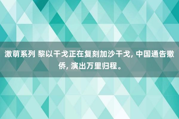 激萌系列 黎以干戈正在复刻加沙干戈， 中国通告撤侨， 演出万里归程。