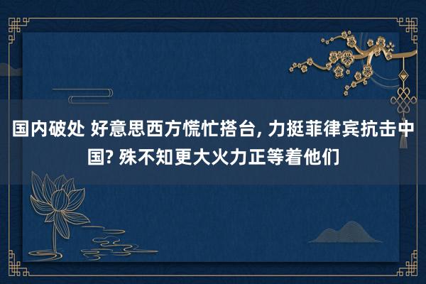 国内破处 好意思西方慌忙搭台， 力挺菲律宾抗击中国? 殊不知更大火力正等着他们