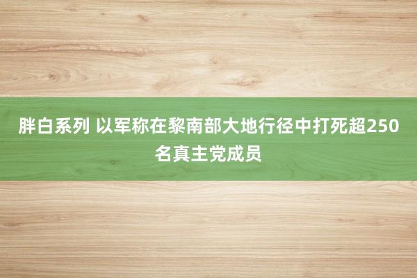 胖白系列 以军称在黎南部大地行径中打死超250名真主党成员