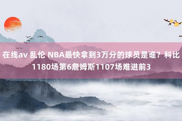 在线av 乱伦 NBA最快拿到3万分的球员是谁？科比1180场第6詹姆斯1107场难进前3