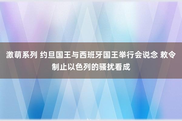 激萌系列 约旦国王与西班牙国王举行会说念 敕令制止以色列的骚扰看成