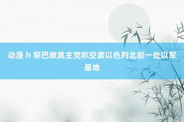 动漫 h 黎巴嫩真主党称空袭以色列北部一处以军基地