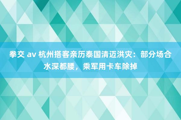 拳交 av 杭州搭客亲历泰国清迈洪灾：部分场合水深都腰，乘军用卡车除掉