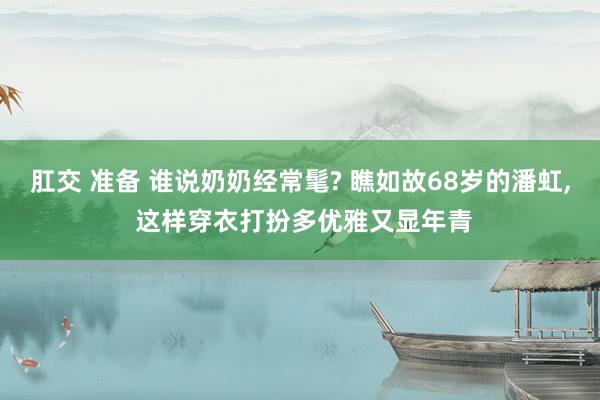 肛交 准备 谁说奶奶经常髦? 瞧如故68岁的潘虹， 这样穿衣打扮多优雅又显年青