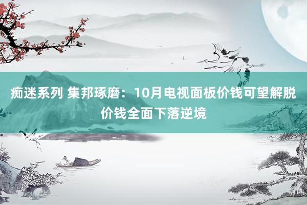 痴迷系列 集邦琢磨：10月电视面板价钱可望解脱价钱全面下落逆境