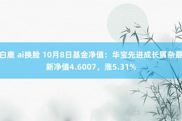 白鹿 ai换脸 10月8日基金净值：华宝先进成长羼杂最新净值4.6007，涨5.31%