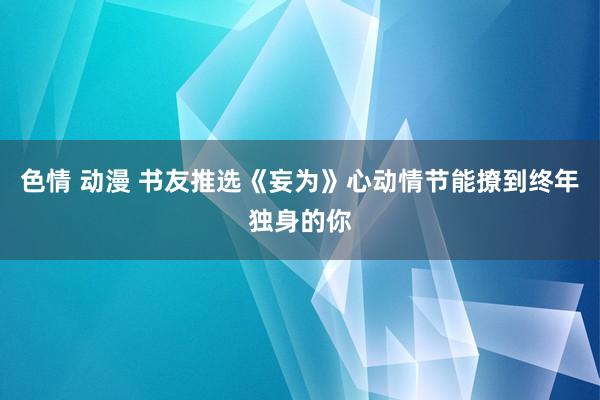 色情 动漫 书友推选《妄为》心动情节能撩到终年独身的你