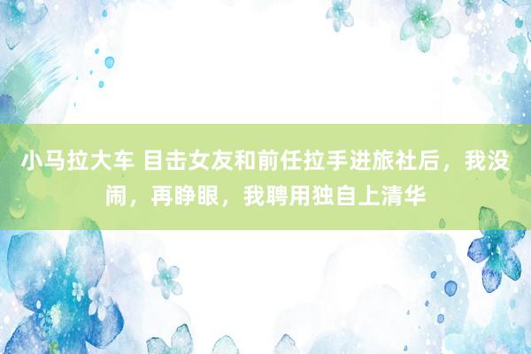 小马拉大车 目击女友和前任拉手进旅社后，我没闹，再睁眼，我聘用独自上清华