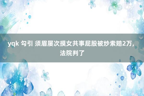 yqk 勾引 须眉屡次摸女共事屁股被炒索赔2万， 法院判了