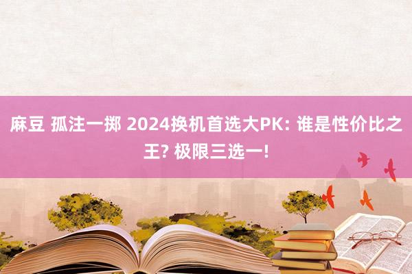 麻豆 孤注一掷 2024换机首选大PK: 谁是性价比之王? 极限三选一!