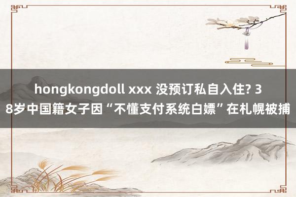 hongkongdoll xxx 没预订私自入住? 38岁中国籍女子因“不懂支付系统白嫖”在札幌被捕