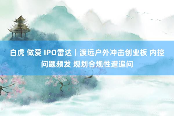 白虎 做爱 IPO雷达｜渡远户外冲击创业板 内控问题频发 规划合规性遭追问