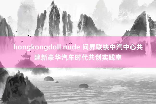 hongkongdoll nude 问界联袂中汽中心共建新豪华汽车时代共创实践室