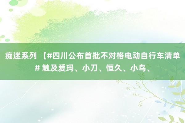 痴迷系列 【#四川公布首批不对格电动自行车清单# 触及爱玛、小刀、恒久、小鸟、