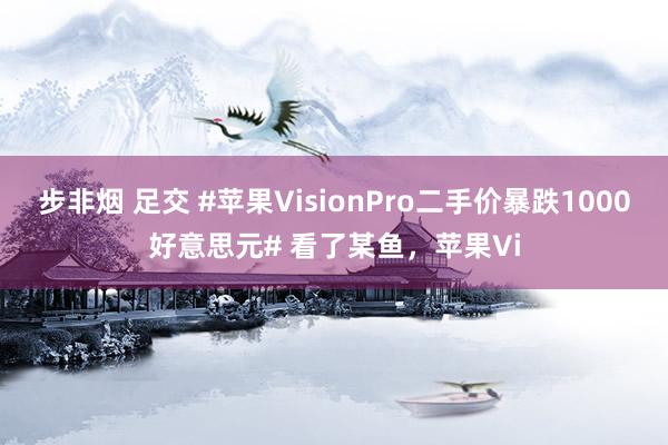 步非烟 足交 #苹果VisionPro二手价暴跌1000好意思元# 看了某鱼，苹果Vi