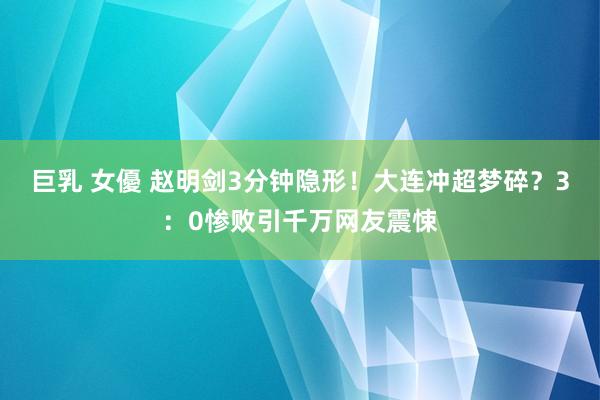 巨乳 女優 赵明剑3分钟隐形！大连冲超梦碎？3：0惨败引千万网友震悚