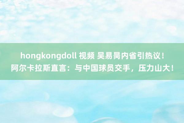 hongkongdoll 视频 吴易昺内省引热议！阿尔卡拉斯直言：与中国球员交手，压力山大！