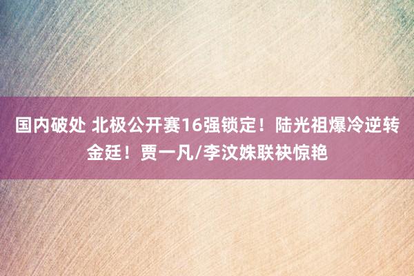 国内破处 北极公开赛16强锁定！陆光祖爆冷逆转金廷！贾一凡/李汶姝联袂惊艳