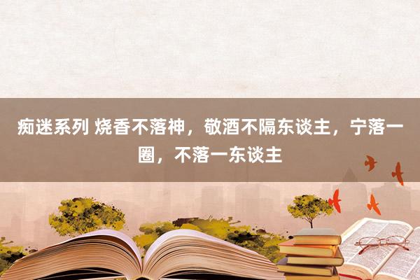 痴迷系列 烧香不落神，敬酒不隔东谈主，宁落一圈，不落一东谈主