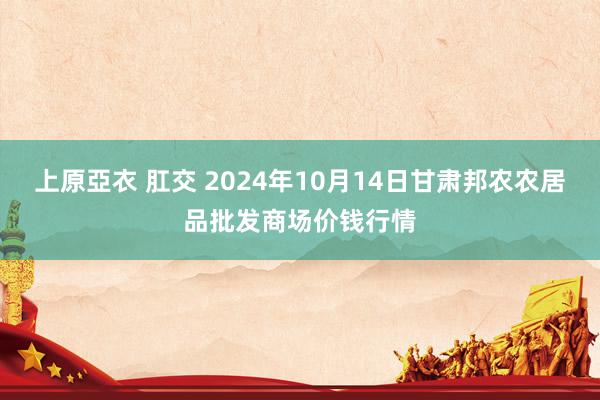 上原亞衣 肛交 2024年10月14日甘肃邦农农居品批发商场价钱行情