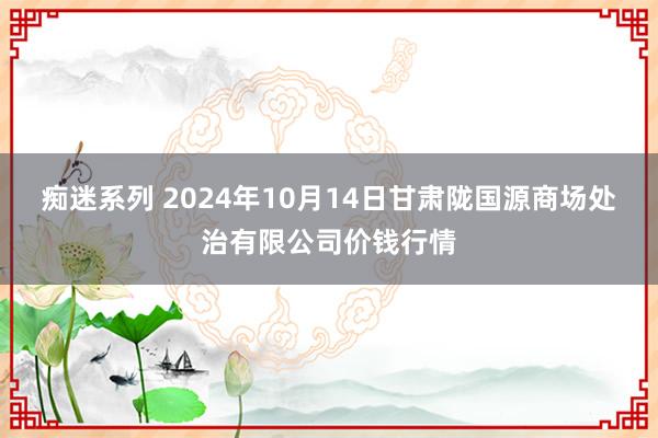 痴迷系列 2024年10月14日甘肃陇国源商场处治有限公司价钱行情