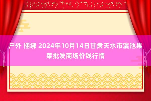 户外 捆绑 2024年10月14日甘肃天水市瀛池果菜批发商场价钱行情