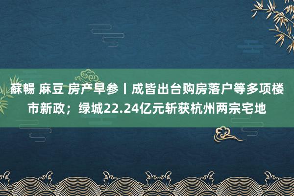 蘇暢 麻豆 房产早参丨成皆出台购房落户等多项楼市新政；绿城22.24亿元斩获杭州两宗宅地