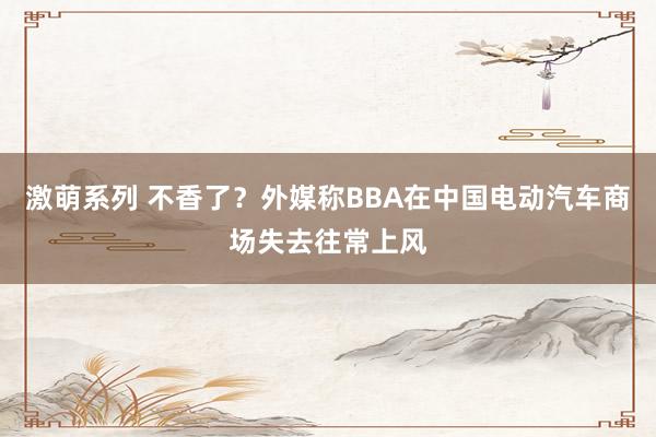 激萌系列 不香了？外媒称BBA在中国电动汽车商场失去往常上风