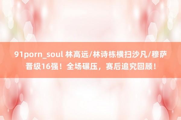 91porn_soul 林高远/林诗栋横扫沙凡/穆萨晋级16强！全场碾压，赛后追究回顾！