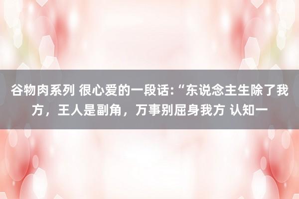 谷物肉系列 很心爱的一段话:“东说念主生除了我方，王人是副角，万事别屈身我方 认知一