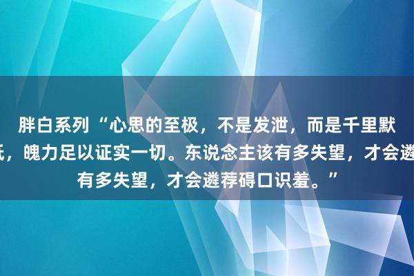 胖白系列 “心思的至极，不是发泄，而是千里默。不想再去降低，魄力足以证实一切。东说念主该有多失望，才会遴荐碍口识羞。”