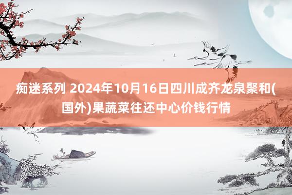 痴迷系列 2024年10月16日四川成齐龙泉聚和(国外)果蔬菜往还中心价钱行情