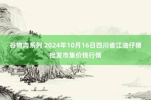 谷物肉系列 2024年10月16日四川省江油仔猪批发市集价钱行情