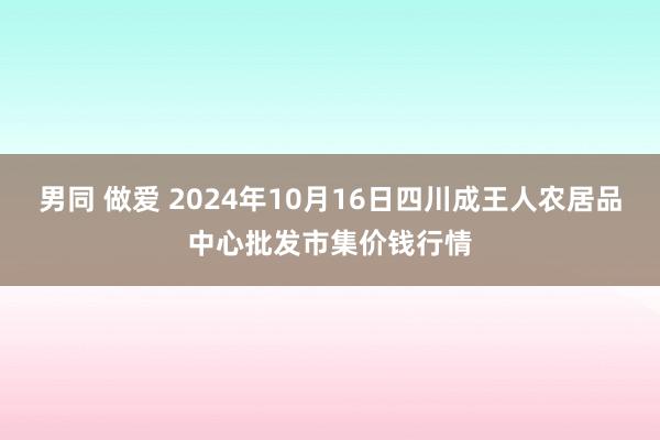 男同 做爱 2024年10月16日四川成王人农居品中心批发市集价钱行情