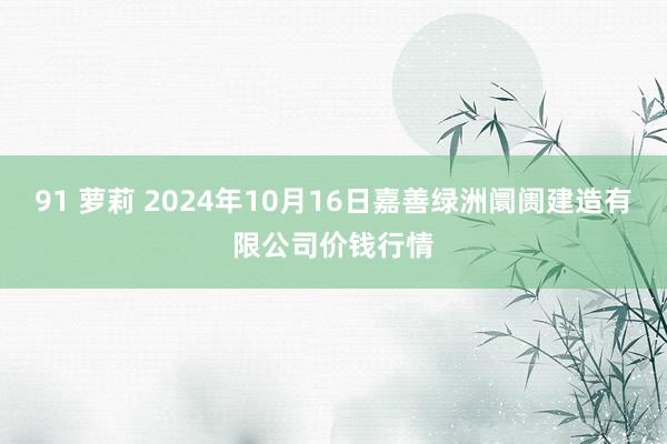 91 萝莉 2024年10月16日嘉善绿洲阛阓建造有限公司价钱行情