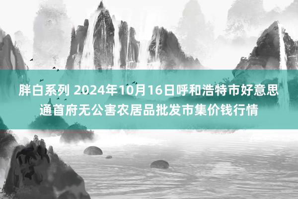 胖白系列 2024年10月16日呼和浩特市好意思通首府无公害农居品批发市集价钱行情