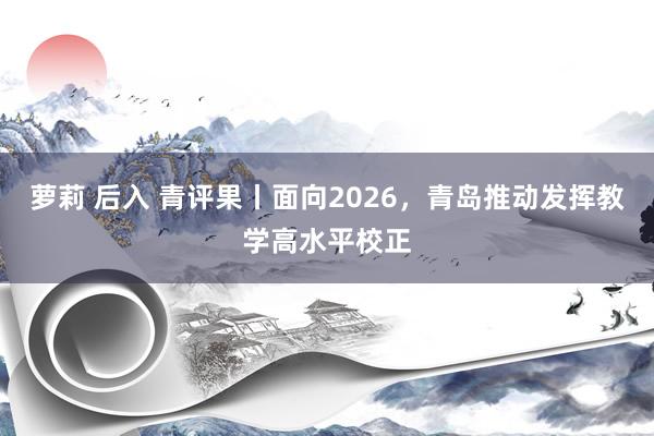 萝莉 后入 青评果丨面向2026，青岛推动发挥教学高水平校正