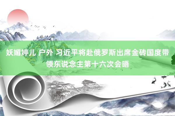 妖媚婷儿 户外 习近平将赴俄罗斯出席金砖国度带领东说念主第十六次会晤