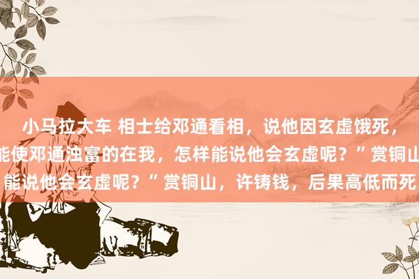 小马拉大车 相士给邓通看相，说他因玄虚饿死，中文帝不信反驳说：“能使邓通浊富的在我，怎样能说他会玄虚呢？”赏铜山，许铸钱，后果高低而死