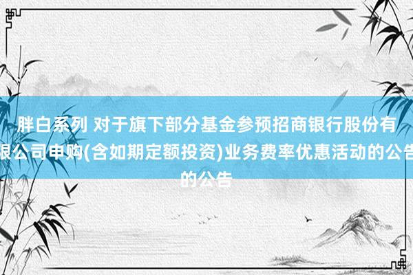 胖白系列 对于旗下部分基金参预招商银行股份有限公司申购(含如期定额投资)业务费率优惠活动的公告