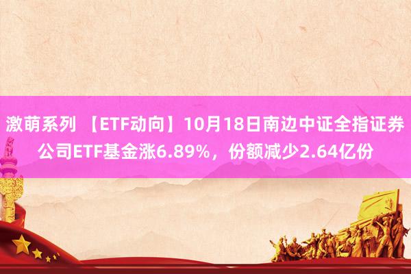 激萌系列 【ETF动向】10月18日南边中证全指证券公司ETF基金涨6.89%，份额减少2.64亿份