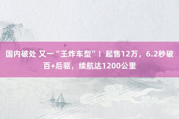 国内破处 又一“王炸车型”！起售12万，6.2秒破百+后驱，续航达1200公里