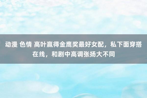 动漫 色情 高叶赢得金鹰奖最好女配，私下面穿搭在线，和剧中高调张扬大不同