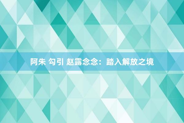 阿朱 勾引 赵露念念：踏入解放之境