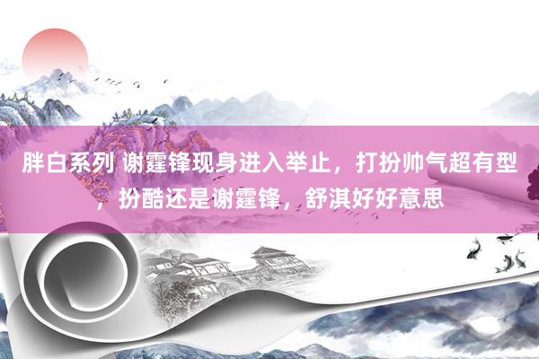 胖白系列 谢霆锋现身进入举止，打扮帅气超有型，扮酷还是谢霆锋，舒淇好好意思