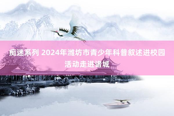 痴迷系列 2024年潍坊市青少年科普叙述进校园活动走进诸城