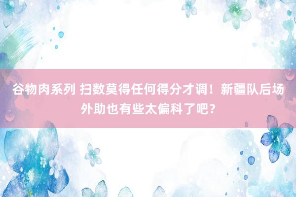 谷物肉系列 扫数莫得任何得分才调！新疆队后场外助也有些太偏科了吧？